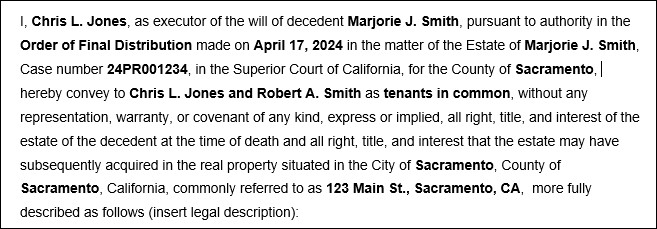 Sample language for an administrator or executor's deed:  I, Chris L. Jones, as executor or administrator of the will or estate of decedent Marjorie J. Smith pursuant to authority in the Order of Final Distribution made in the matter of the Estate of Marjorie J. Smith , Case number 24PR001234 on April 17, 2024 in the Superior Court of California, for the County of Sacramento, hereby convey to Chris L. Jones and Robert A. Smith, as tenants in common, without any representation, warranty, or covenant of any kind, express or implied, all right, title, interest, and estate of the decedent at the time of death and all right, title, and interest that the estate may have subsequently acquired in the real property situated in the City of Sacramento, County of Sacramento, California, commonly referred to as 123 Main St., Sacramento CA, and  more fully described as follows (insert legal description):
