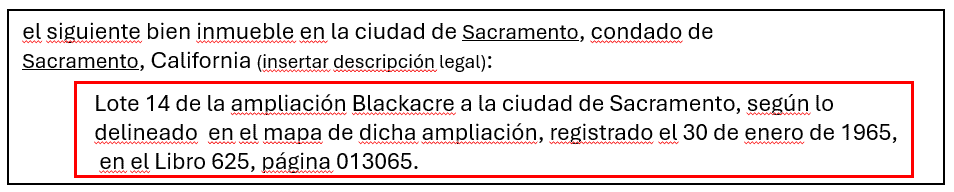 ejemplo de Descripción legal: Lote 14 de la ammpiacón Blackacre a la ciudad de Sacramento, según lo delineado en el mapa de dicha amplicación. registrado el 30 de enero de 1965, en el Libro 625, pajina 013065. 